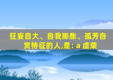 狂妄自大、自我膨胀、孤芳自赏特征的人,是: a 虚荣